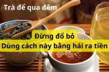 Nước trà để qua đêm chớ bỏ đi, chúng giải quyết nhiều vấn đề mà gia đình nào cũng cần tiết kiệm tiền triệu