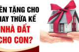 Năm 2024, muốn cho con cái nhà đất, cha mẹ nên để cho tặng hay thừa kế là được lợi nhất?