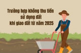 Trường hợp không thu tiền sử dụng đất khi giao đất từ năm 2025: Người dân cần biết kẻo mất quyền lợi