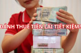 Sắp tới tiền gửi tiết kiệm cũng bị đánh thuế trên phần lãi tiết kiệm, có đúng không?