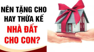 Năm 2024, muốn cho con cái nhà đất, cha mẹ nên để cho tặng hay thừa kế là được lợi nhất?